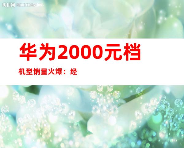 华为2000元档机型销量火爆：经济实惠受追捧